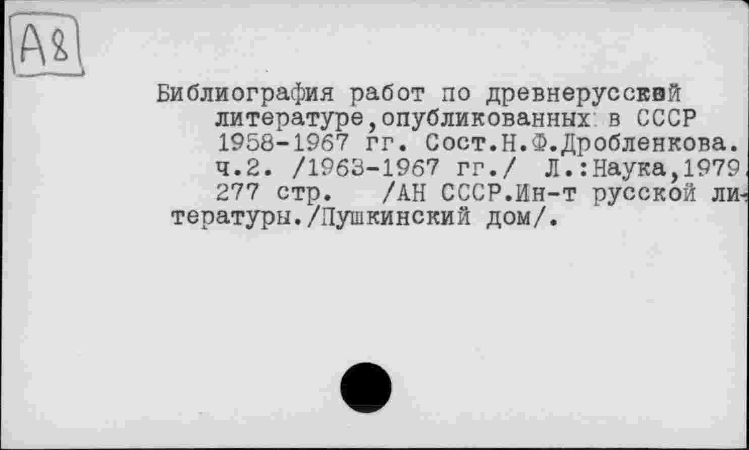 ﻿Библиография работ по древнерусский литературе,опубликованных в СССР 1958-1967 гг. Сост.Н.Ф.Дробленкова.
4.2. /1963-1967 гг./ Л.:Наука,1979 277 стр. /АН СССР.Ин-т русской ли тературы./Пушкинский дом/.